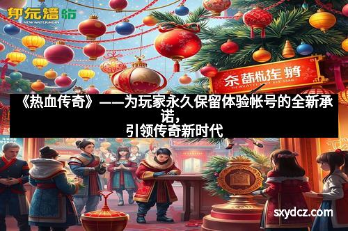 《热血传奇》——为玩家永久保留体验帐号的全新承诺，引领传奇新时代