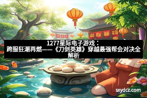 1277星际电子游戏：跨服狂潮再燃——《刀剑英雄》穿越最强帮会对决全解析